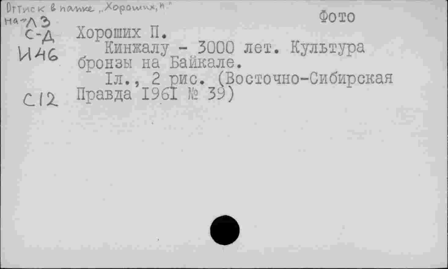 ﻿ОгТиск & иллуис ,,Хе>рОмл»л|*' "
На-Л2>	Ф0Т0
с-д Хороших П.
Кинжалу - 3000 лет. Культура
v бронзы на Байкале.
1л., 2 рис. (Восточно-Сибирская
^12. Правда 1961 № 39)